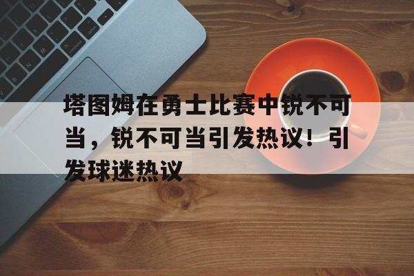爱游戏官网-关于塔图姆在勇士比赛中锐不可当，锐不可当引发热议！引发球迷热议的信息