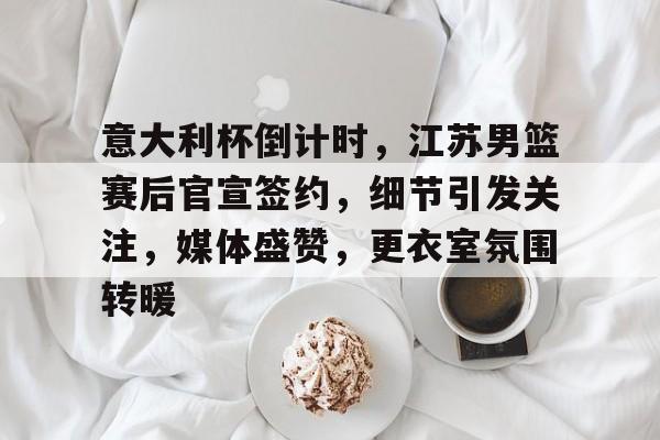 爱游戏入口-包含意大利杯倒计时，江苏男篮赛后官宣签约，细节引发关注，媒体盛赞，更衣室氛围转暖的词条